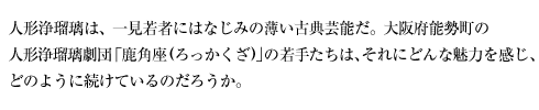 人形浄瑠璃は、一見若者にはなじみの薄い古典芸能だ。大阪府能勢町の人形浄瑠璃劇団「鹿角座(ろっかくざ)」の若手たちは、それにどんな魅力を感じ、どのように続けているのだろうか。