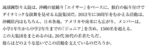 琉球國祭り太鼓は、沖縄の盆踊り「エイサー」をベースに、独自の振り付けでダイナミックな演舞を見せる太鼓集団だ。2012年に30周年をむかえる活動は、沖縄県内はもちろん、日本各地、アメリカや南米にも広がり、メンバーは、小学1年生から中学2年生までの「ジュニア」を含め、1500名を超える。この大集団をまとめるのは、20代30代の若者たちだ。彼らはどのような思いでこの活動を支えているのだろうか。