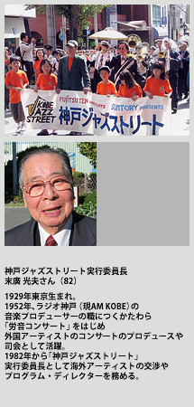 神戸ジャズストリート実行委員長 末廣 光夫さん
1929年東京生まれ。1952年、ラジオ神戸（現AM KOBE）の音楽プロデューサーの職につくかたわら「労音コンサート」をはじめ外国アーティストのコンサートのプロデュースや司会として活躍。1982年から「神戸ジャズストリート」実行委員長として海外アーティストの交渉やプログラム・ディレクターを務める。