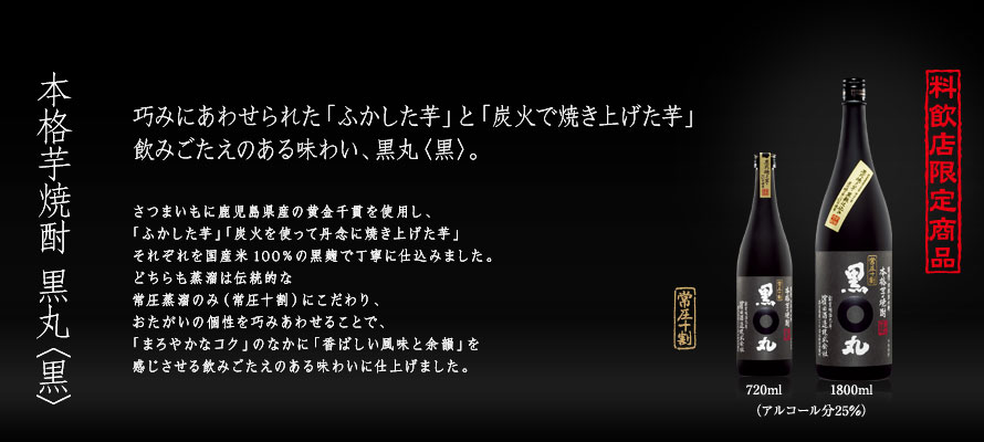 本格芋焼酎 黒丸〈黒〉
巧みにあわせられた「ふかした芋」と「炭火で焼き上げた芋」
飲みごたえのある味わい、黒丸〈黒〉。