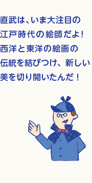 直武は、いま大注目の江戸時代の絵師だよ！日本、中国、西洋の絵画の伝統を結びつけ、新しい美を切り開いたんだ！