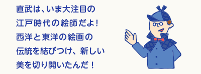 直武は、いま大注目の江戸時代の絵師だよ！日本、中国、西洋の絵画の伝統を結びつけ、新しい美を切り開いたんだ！