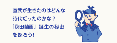 直武が生きたのはどんな時代だったのかな？「秋田蘭画」誕生の秘密を探ろう！