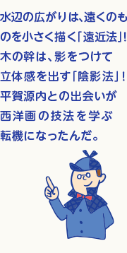 水辺の広がりは、遠くのものを小さく描く「遠近法」！木の幹は、影をつけて立体感を出す「陰影法」！西洋の銅版画などから学んだ技を駆使したんだよ。