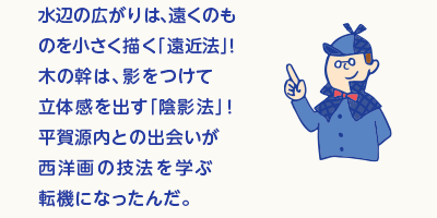 水辺の広がりは、遠くのものを小さく描く「遠近法」！木の幹は、影をつけて立体感を出す「陰影法」！西洋の銅版画などから学んだ技を駆使したんだよ。