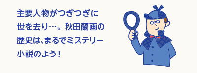 主要人物がつぎつぎに世を去り…。秋田蘭画の歴史は、まるでミステリー小説のよう！