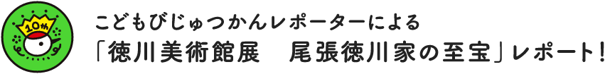 こどもびじゅつかんレポーターによる　「徳川美術館展　尾張徳川家の至宝」レポート！