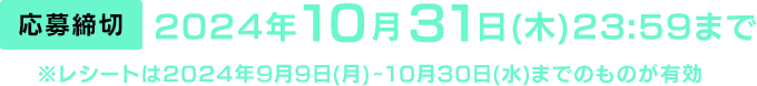 [応募締切] 2024年10月31日(木)23:59まで　※レシートは2024年9月9日(月)～10月30日(水)までのものが有効