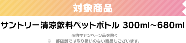 対象商品　サントリー清涼飲料ペットボトル　300ml～680ml ※他キャンペーン品を除く