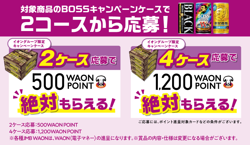 対象商品のBOSSキャンペーンケースで2コースから応募！ イオングループ限定キャンペーンケース2ケース応募で500WAON POINT絶対もらえる！イオングループ限定キャンペーンケース4ケース応募で1,200WAON POINT絶対もらえる！ご応募には、ポイント進呈対象カードなどの条件がございます。2ケース応募：500WAON POINT 4ケース応募：1,200WAON POINT ※各種JMB WAONは、WAON（電子マネー）の進呈になります。 ※賞品の内容・仕様は変更になる場合がございます。