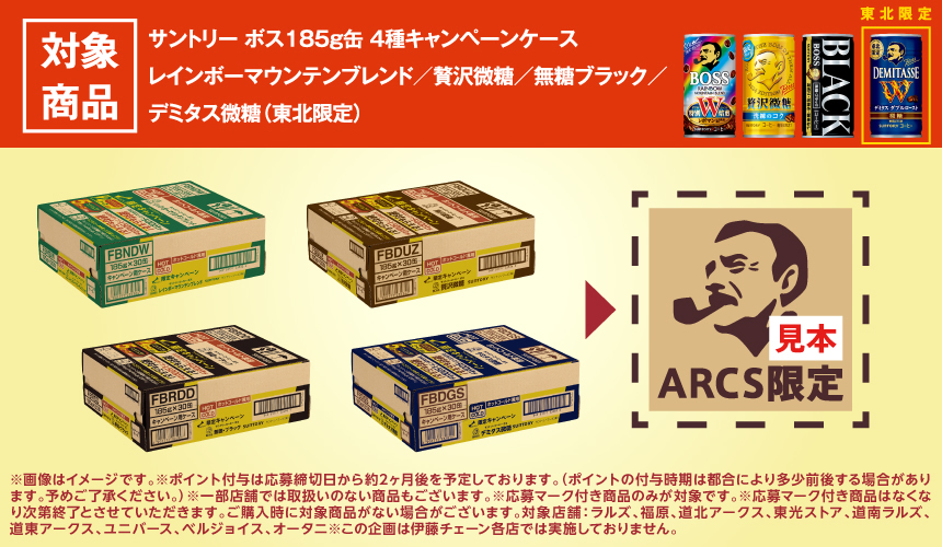 対象商品 サントリー ボス185g缶 4種キャンペーンケース　レインボーマウンテンブレンド／贅沢微糖／無糖ブラック／デミタス微糖（東北限定）　※画像はイメージです※ポイント付与は応募締切日から約2か月後を予定しております。（ポイントの付与時期は都合により多少前後する場合があります。予めご了承ください。）※一部店舗では取扱いのない商品もございます。※応募マーク付き商品のみが対象です。※応募マーク付き商品はなくなり次第終了とさせていただきます。ご購入時に対象商品がない場合がございます。対象店舗：ラルズ、福原、道北アークス、東光ストア、道南ラルズ、道東アークス、ユニバース、ベルジョイス、オータニ※この企画は伊藤チェーン各店では実施しておりません。