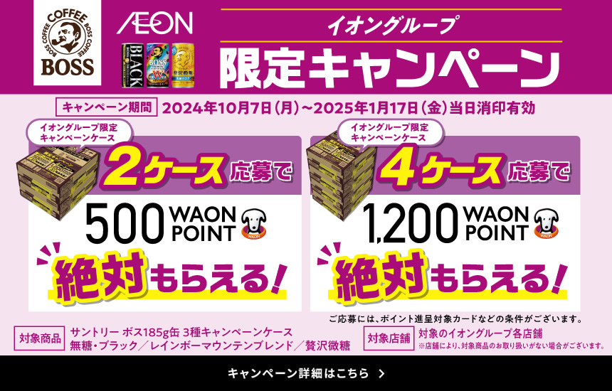 イオングループ限定キャンペーン キャンペーン期間：2024年10月7日（月）～2025年1月17日（金）当日消印有効 イオングループ限定キャンペーンケース2ケース応募で500WAON POINT絶対もらえる！イオングループ限定キャンペーンケース4ケース応募で1,200WAON POINT絶対もらえる！ご応募には、ポイント進呈対象カードなどの条件がございます。対象商品 サントリーボス185g缶 3種キャンペーンケース　無糖・ブラック／レインボーマウンテンブレンド／贅沢微糖 対象店舗 対象のイオングループ各店舗 ※店舗により、対象商品のお取り扱いがない場合がございます。　キャンペーン詳細はこちら