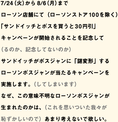 7/24（火）から8/6（月）までローソン店舗にて（ローソンストア100を除く）「サンドイッチとボスを買うと30円引」キャンペーンが開始されることを記念して（るのか、記念してないのか）サンドイッチがボスジャンに「謎変形」するローソンボスジャンが当たるキャンペーンを実施します。（してしまいます）なぜ、この意味不明なローソンボスジャンが生まれたのかは、（これを思いついた我々が恥ずかしいので）あまり考えないで欲しい。