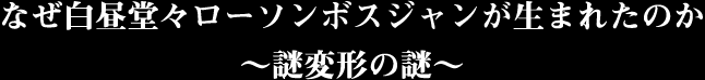 なぜ白昼堂々ローソンボスジャンが生まれたのか〜謎変形の謎〜