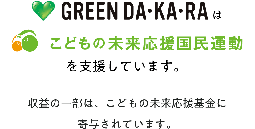 ♥ GREEN DA・KA・RAは、こどもの未来応援国民運動を支援しています。収益の一部は、こどもの未来応援基金に寄付されています。