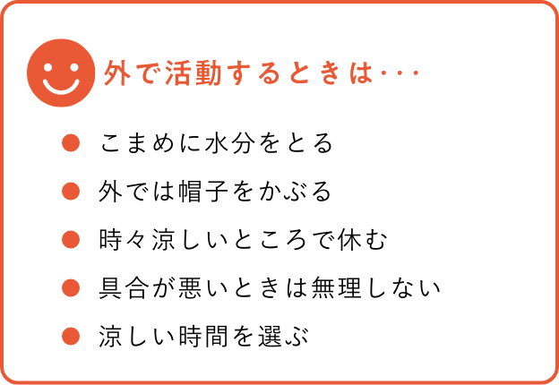 外で活動するときは… こまめに水分をとる 外では帽子をかぶる 時々涼しいところで休む 具合が悪いときは無理しない 涼しい時間を選ぶ