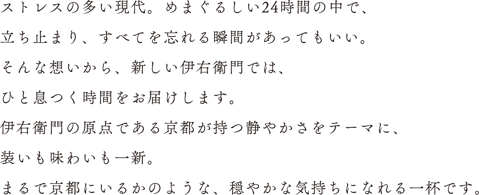 ストレスの多い現代。めまぐるしい24時間の中で、立ち止まり、すべてを忘れる瞬間があってもいい。そんな想いから、新しい伊右衛門では、ひと息つく時間をお届けします。伊右衛門の原点である京都が持つ静やかさをテーマに、装いも味わいも一新。まるで京都にいるかのような、穏やかな気持ちになれる一杯です。