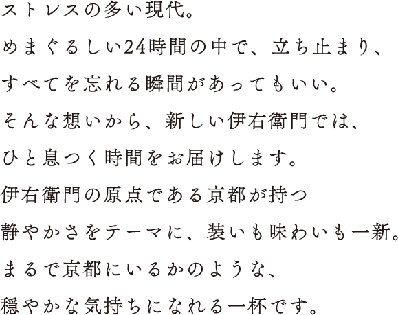 ストレスの多い現代。めまぐるしい24時間の中で、立ち止まり、すべてを忘れる瞬間があってもいい。そんな想いから、新しい伊右衛門では、ひと息つく時間をお届けします。伊右衛門の原点である京都が持つ静やかさをテーマに、装いも味わいも一新。まるで京都にいるかのような、穏やかな気持ちになれる一杯です。