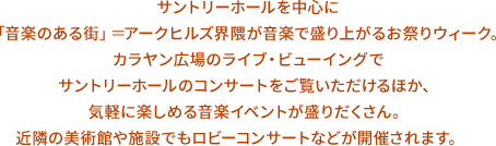 サントリーホールを中心に「音楽のある街」＝アークヒルズ界隈が音楽で盛り上がるお祭りウィーク。カラヤン広場のライブ・ビューイングでサントリーホールのコンサートをご覧いただけるほか、気軽に楽しめる音楽イベントが盛りだくさん。近隣の美術館や施設でもロビーコンサートなどが開催されます。