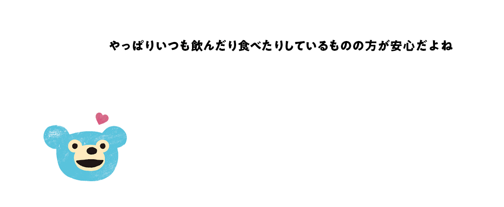 やっぱりいつも飲んだり食べたり しているものの方が安心だよね　調査概要　■実施時期　2020年1月8日（水）～1月15日（水）　■調査手法　インターネット調査　■調査対象　①全国1万人調査は全国の10代〜60代の男女1万人※全国ブロック別の性年代の人口動態の構成比に合わせて、1万人の集計を行っています。②700人調査は自宅に防災バッグを常備している全国の10代〜60代の男女700人　※構成比（％）は小数点第2位以下を四捨五入しているため、合計しても必ずしも100％にならない場合があります。