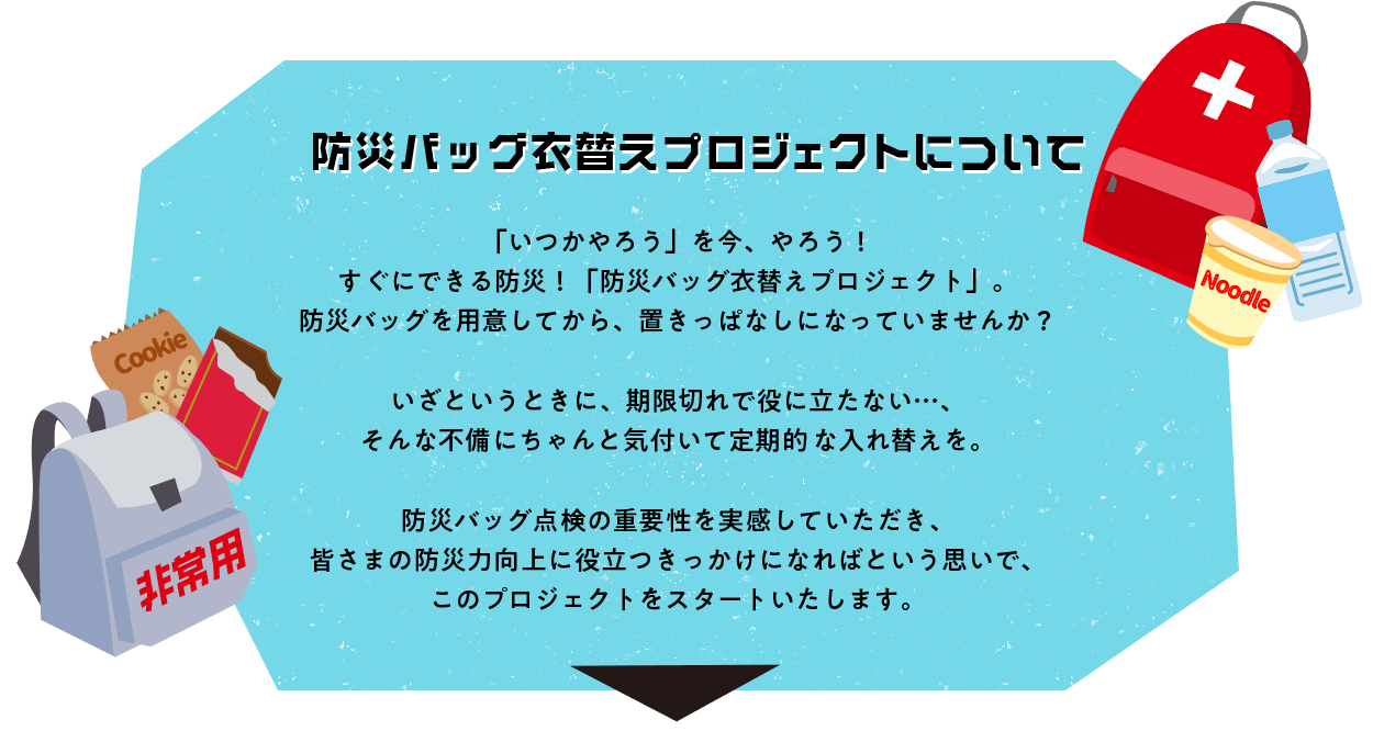 防災バッグ衣替えプロジェクトについて　「いつかやろう」を今、やろう！ すぐにできる防災！「防災バッグ衣替えプロジェクト」。 防災バッグを用意してから、置きっぱなしになっていませんか？いざというときに、期限切れで役に立たない・・・、そんな不備にちゃんと気付いて定期的な入れ替えを。防災バッグ点検の重要性を実感していただき、皆さまの防災力向上に役立つきっかけになればという思いで、このプロジェクトをスタートいたします。