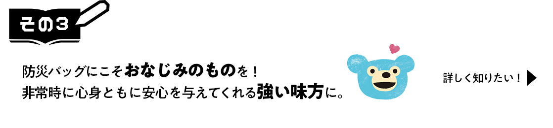 その3　防災バッグにこそおなじみのものを！非常時に心身ともに安心を与えてくれる強い味方に。