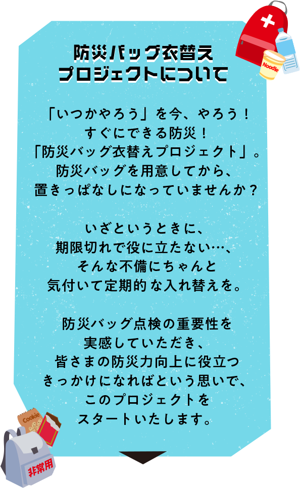 防災バッグ衣替えプロジェクトについて　「いつかやろう」を今、やろう！ すぐにできる防災！「防災バッグ衣替えプロジェクト」。 防災バッグを用意してから、置きっぱなしになっていませんか？いざというときに、期限切れで役に立たない・・・、そんな不備にちゃんと気付いて定期的な入れ替えを。防災バッグ点検の重要性を実感していただき、皆さまの防災力向上に役立つきっかけになればという思いで、このプロジェクトをスタートいたします。