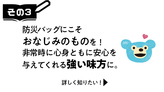 その3　防災バッグにこそおなじみのものを！非常時に心身ともに安心を与えてくれる強い味方に。