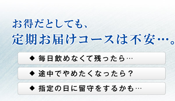 お得だとしても、定期お届けコースは不安…。　毎日飲めなくて残ったら… 途中でやめたくなったら？ 指定の日に留守をするかも…