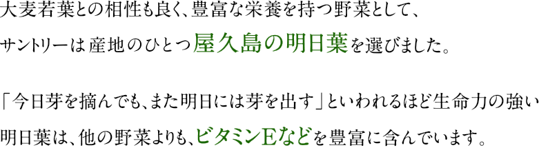 大麦若葉との相性も良く、豊富な栄養を持つ野菜として、サントリーは産地のひとつ屋久島の明日葉を選びました。「今日芽を摘んでも、また明日には芽を出す」といわれるほど生命力の強い明日葉は、他の野菜よりも、ビタミンEなどを豊富に含んでいます。