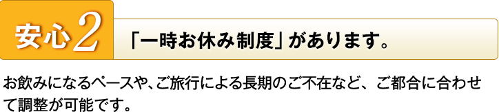 安心2　「一時お休み制度」があります　お飲みになるペースや、ご旅行による長期のご不在など、ご都合に合わせて調整が可能です。