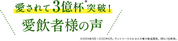 愛されて3億杯※突破！　愛飲者様の声　※2004年5月～2020年6月。サントリーウエルネスの青汁商品累計。1杯に1包使用。