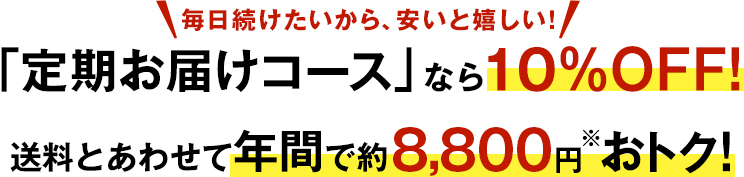 毎日続けたいから、安いと嬉しい！　「定期お届けコース」なら10％OFF！　送料とあわせて年間で約8,800円※おトク！