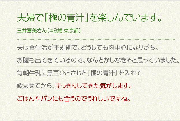 夫婦で『極の青汁』を楽しんでいます。三井喜美さん（48歳・東京都）夫は食生活が不規則で、どうしても肉中心になりがち。お腹も出てきているので、なんとかしなきゃと思っていました。
毎朝牛乳に黒豆ひとさじと「極みの青汁」を入れて飲ませてから、すっきりしてきた気がします。ごはんやパンにも合うのでうれしいですね。