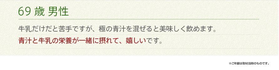 69歳 男性 牛乳だけだと苦手ですが、極の青汁を混ぜると美味しく飲めます。青汁と牛乳の栄養が一緒に摂れて、嬉しいです。　※ご年齢は取材当時のものです。