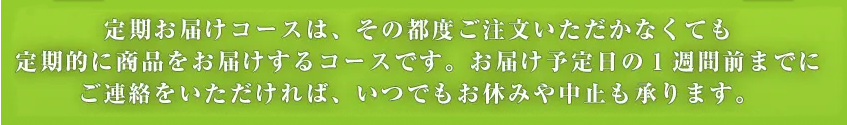 定期お届けコースは、その都度ご注文いただかなくても 定期的に商品をお届けするコースです。お届け予定日の1週間前までにご連絡をいただければ、いつでもお休みや中止も承ります。