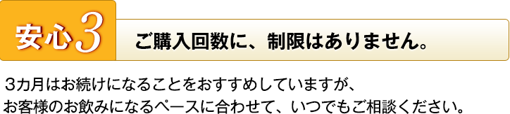 安心3　ご購入回数に、制限はありません。　3カ月はお続けになることをおすすめしていますが、お客様のお飲みになるペースに合わせて、いつでもご相談ください。