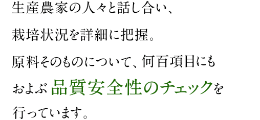 生産農家の人々と話し合い、栽培状況を詳細に把握。原料そのものについて、何百項目にもおよぶ品質安全性のチェックを行っています。