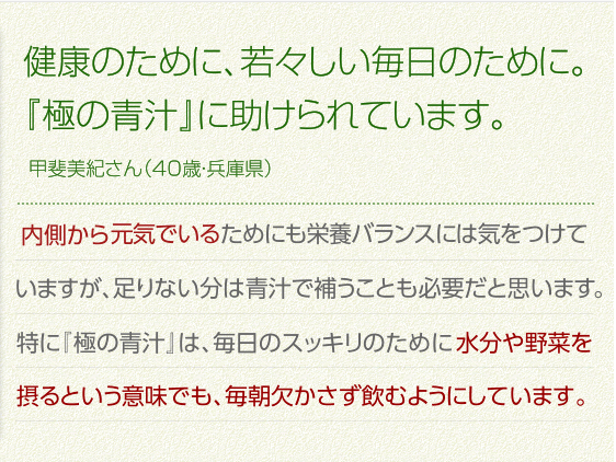 健康のために、若々しい毎日のために。『極の青汁』に助けられています。甲斐美紀さん（40歳・兵庫県）内側から元気でいるためにも栄養バランスには気を付けていますが、足りない分は青汁で補うことも必要だと思います。特に『極の青汁』は、毎日のスッキリのために水分や野菜を摂るという意味でも、毎朝欠かさず飲むようにしています。