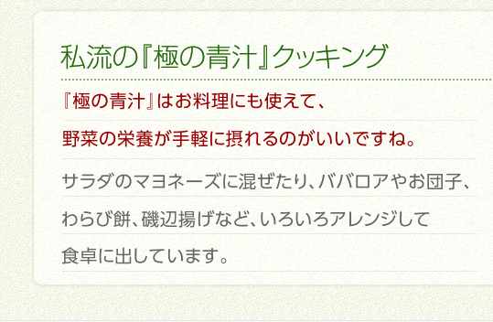 私流の『極の青汁』クッキング　『極の青汁』はお料理にも使えて、野菜の栄養が手軽に摂れるのがいいですね。サラダのマヨネーズに混ぜたり、ババロアやお団子、わらび餅、磯辺揚げなど、いろいろアレンジして食卓に出しています。