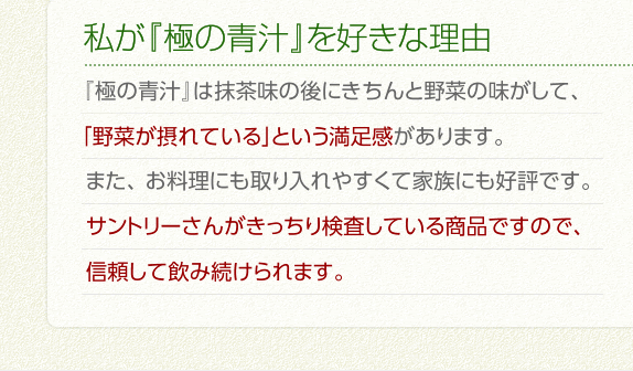 私が『極の青汁』を好きな理由　『極の青汁』は抹茶味の後にきちんと野菜の味がして、「野菜が摂れている」という満足感があります。またお料理にも取り入れやすくて家族にも好評です。サントリーさんがきっちり検査している商品ですので、信頼して飲み続けられます。