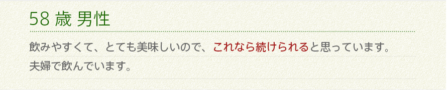 58歳 男性 飲みやすくて、とても美味しいので、これなら続けられると思っています。夫婦で飲んでいます。