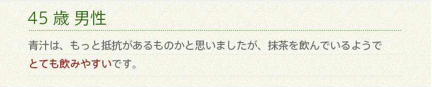 45歳 男性 青汁は、もっと抵抗があるものかと思いましたが、抹茶を飲んでいるようでとても飲みやすいです。