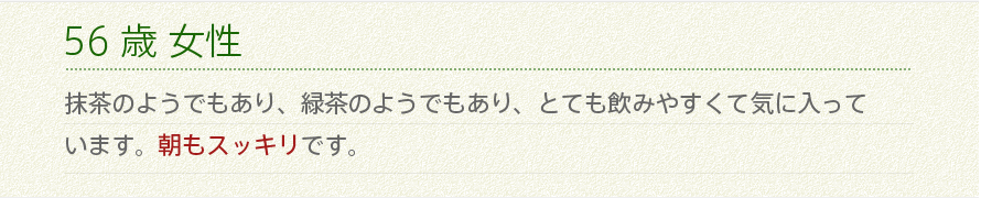 56歳 女性 抹茶のようでもあり、緑茶のようでもあり、とても飲みやすくて気に入っています。朝もスッキリです。