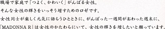 職場で家庭で「つよく、かわいく」がんばる女性。そんな女性の輝きをいっそう増すためのロゼです。女性同士が楽しく元気に語らうひとときに、がんばった一週間がおわった週末に、「MADONNA R」は女性のかたわらにいて、女性の輝きを増したいと願っています。