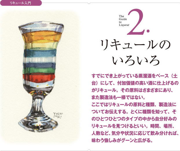 リキュール入門 2.リキュールのいろいろ すでにでき上がっている蒸溜酒をベース（土台）にして、付加価値の高い酒に仕上げるのがリキュール。その原料はさまざまにあり、また製造法も一様ではない。ここではリキュールの原料と種類、製造法についてお伝えする。とくに種類を知って、そのひとつひとつのタイプの中から自分好みのリキュールを見つけるといい。時間、場所、人数など、気分や状況に応じて飲み分ければ、味わう愉しみがグーンと広がる。