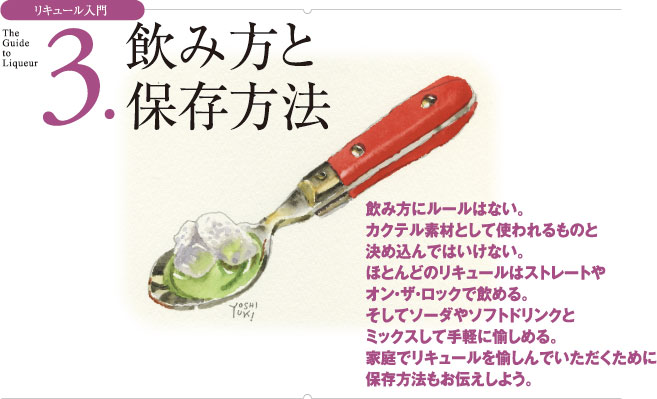 リキュール入門 3.飲み方と保存方法 飲み方にルールはない。カクテル素材として使われるものと決め込んではいけない。ほとんどのリキュールはストレートやオン・ザ・ロックで飲める。そしてソーダやソフトドリンクとミックスして手軽に愉しめる。家庭でリキュールを愉しんでいただくために保存方法もお伝えしよう。