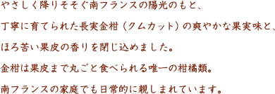 やさしく降りそそぐ南フランスの陽光のもと、丁寧に育てられた長実金柑（クムカット）の爽やかな果実味と、ほろ苦い果皮の香りを閉じ込めました。金柑は果皮まで丸ごと食べられる唯一の柑橘類。南フランスの家庭でも日常的に親しまれています。