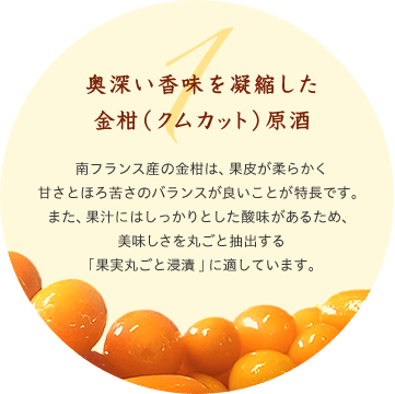 1 奥深い香味を凝縮した金柑（クムカット）原酒 南フランス産の金柑は、果皮が柔らかく甘さとほろ苦さのバランスが良いことが特長です。また、果汁にはしっかりとした酸味があるため、美味しさを丸ごと抽出する「果実丸ごと浸漬」に適しています。