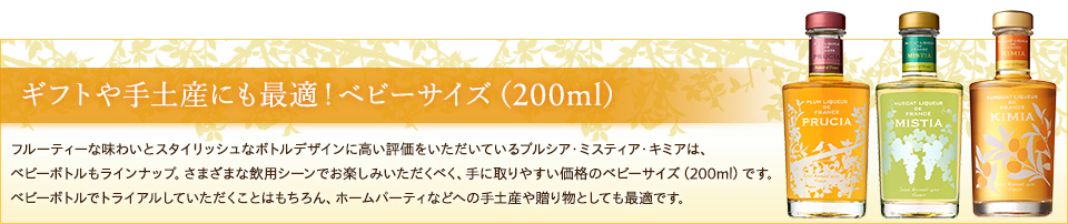 ギフトや手土産にも最適！ベビーサイズ（200ml）フルーティーな味わいとスタイリッシュなボトルデザインに高い評価をいただいているプルシア・ミスティア・キミアは、ベビーボトルもラインナップ。さまざまな飲用シーンでお楽しみいただくべく、手に取りやすい価格のベビーサイズ（200ml）です。ベビーボトルでトライアルしていただくことはもちろん、ホームパーティなどへの手土産や贈り物としても最適です。